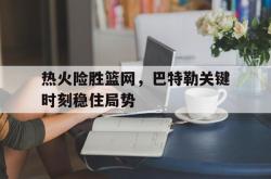 开云官网-包含热火险胜篮网，巴特勒关键时刻稳住局势的词条